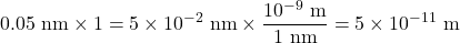\[ 0.05\ {\rm nm} \times 1 =5\times 10^{-2}\ {\rm nm} \times \frac{10^{-9} \ {\rm m}}{1 \ {\rm nm}} = 5 \times 10^{-11} \ {\rm m} \]
