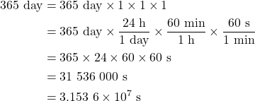 Rendered by QuickLaTeX.com \begin{align*} 365\ \rm day &= 365\ \rm day\times 1 \times 1 \times 1 \\\rm &= 365\ \rm day \times \frac{24\ \rm h}{1\ \rm day} \times \frac{60 \ \rm min}{1 \ \rm h} \times \frac{60 \ \rm s}{1 \ \rm min} \\& = 365 \times 24 \times 60 \times 60 \ \rm s \\& = 31\ 536\ 000\ \rm s \\& = 3.153\ 6 \times 10^7 \ \rm s\end{align*}