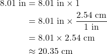 Rendered by QuickLaTeX.com \begin{align*} \rm 8.01~in &= \rm 8.01~in \times 1 \\&=\rm 8.01~in \times \frac{2.54~cm}{1~in} \\&=\rm 8.01\times 2.54 ~cm \\&\rm \approx 20.35~cm\end{align*}