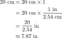 Rendered by QuickLaTeX.com \begin{align*} \rm 20~cm &=\rm 20~cm \times 1 \\&=\rm 20~cm \times \frac{1~in}{2.54~cm} \\&=\rm \frac{20}{2.54} ~in \\&\rm \approx 7.87~in\end{align*}