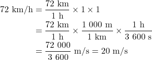 Rendered by QuickLaTeX.com \begin{align*}\rm 72~km/h &=\rm \frac{72~km}{1~h} \times 1 \times 1 \\&=\rm \frac{72~km}{1~h} \times \frac{1\ 000~m}{1~km} \times \frac{1~h}{3\ 600~s} \\&= \rm \frac{72\ 000}{3\ 600}~m/s = 20~m/s\end{align*}